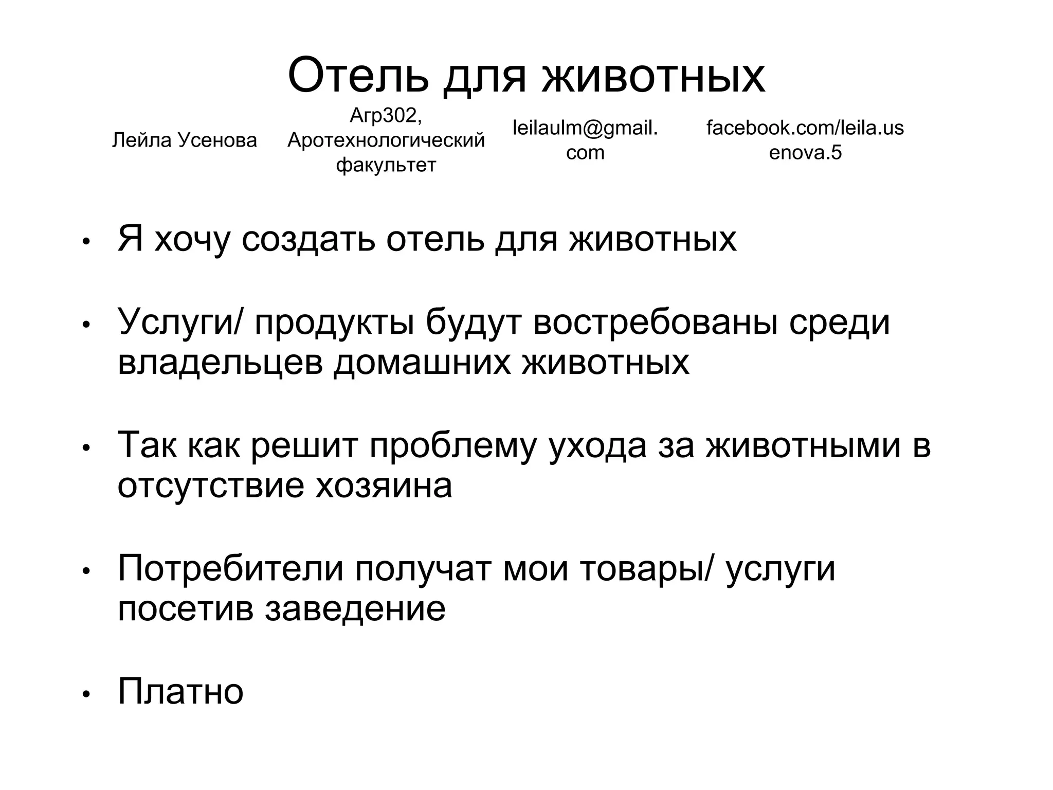 Отель для животных
• Я хочу создать отель для животных
• Услуги/ продукты будут востребованы среди
владельцев домашних животных
• Так как решит проблему ухода за животными в
отсутствие хозяина
• Потребители получат мои товары/ услуги
посетив заведение
• Платно
Лейла Усенова
Агр302,
Аротехнологический
факультет
leilaulm@gmail.
com
facebook.com/leila.us
enova.5