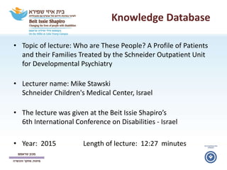 Knowledge Database
• Topic of lecture: Who are These People? A Profile of Patients
and their Families Treated by the Schneider Outpatient Unit
for Developmental Psychiatry
• Lecturer name: Mike Stawski
Schneider Children's Medical Center, Israel
• The lecture was given at the Beit Issie Shapiro’s
6th International Conference on Disabilities - Israel
• Year: 2015 Length of lecture: 12:27 minutes
 