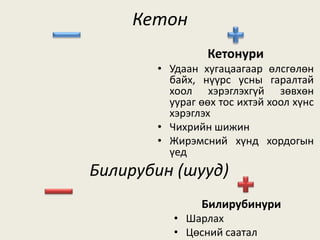 Кетон
Кетонури
• Удаан хугацаагаар өлсгөлөн
байх, нүүрс усны гаралтай
хоол хэрэглэхгүй зөвхөн
уураг өөх тос ихтэй хоол хүнс
хэрэглэх
• Чихрийн шижин
• Жирэмсний хүнд хордогын
үед
Билирубин (шууд)
Билирубинури
• Шарлах
• Цөсний саатал
 