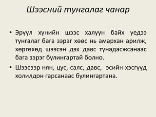 Шээсний тунгалаг чанар
• Эрүүл хүнийн шээс халуун байх үедээ
тунгалаг бага зэрэг хөөс нь амархан арилж,
хөргөхөд шээсэн дэх давс тунадасжсанаас
бага зэрэг булингартай болно.
• Шээсээр нян, цус, салс, давс, эсийн хэсгүүд
холилдон гарсанаас булингартана.
 