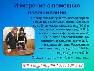 Измерение с помощью
взвешивания
Определим массу картонного квадрата
с помощью школьных весов. Взвесим
круг. Зная массы квадрата mкв (10 г) и
вписанного в него круга mкр (7,8 г),
воспользуемся формулами m=rV,
V=Sh, где r и h-соответственно
плотность и толщина картона, S-
площадь фигуры. Рассмотрим
равенства: mкв = r S кв h = r 4 R2 h,
mкр = r Sкр h = r π R2 h.
Отсюда mкр : mкв = π : 4, π = 4 mкр : mкв.
 