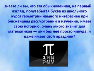 Знаете ли вы, что эта обыкновенная, на первый
взгляд, полузабытая буква из школьного
курса геометрии намного интереснее при
ближайшем рассмотрении и изучении, имеет
свою историю, очень много значит для
математиков — они без неё просто никуда, и
даже имеет свой праздник?
 