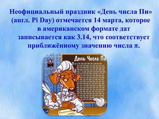 Неофициальный праздник «День числа Пи»
(англ. Pi Day) отмечается 14 марта, которое
в американском формате дат
записывается как 3.14, что соответствует
приближённому значению числа π.
 