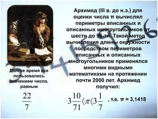 Архимед (III в. до н.э.) для
оценки числа π вычислял
периметры вписанных и
описанных многоугольников от
шести до 96-ти. Такой метод
вычисления длины окружности
посредством периметров
вписанных и описанных
многоугольников применялся
многими видными
математиками на протяжении
почти 2000 лет. Архимед
получил:
, т.е. π ≈ 3,1418
Долгое время все
пользовались
значением числа,
равным
7
1
3
71
10
3 
7
22
 