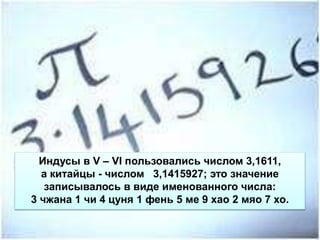 Индусы в V – VI пользовались числом 3,1611,
а китайцы - числом 3,1415927; это значение
записывалось в виде именованного числа:
3 чжана 1 чи 4 цуня 1 фень 5 ме 9 хао 2 мяо 7 хо.
 