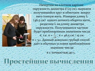 Начертим на плотном картоне
окружность диаметра d (15 см), вырежем
получившийся круг и обмотаем вокруг
него тонкую нить. Измерив длину L
(46,5 см) одного полного оборота нити,
разделим L на длину диаметра
окружности. Получившееся частное
будет приближенным значением числа
π, т.е. π = , π = 46,5 см / 15 см.
π = 3,1. Данный довольно грубый способ
даёт в обычных условия приближённое
значение числа
π с точностью до 1.
 