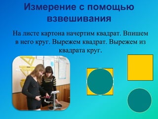 Измерение с помощью
взвешивания
На листе картона начертим квадрат. Впишем
в него круг. Вырежем квадрат. Вырежем из
квадрата круг.
 