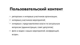 • репортажи и интервью участников организации;
• интервью участников мероприятий;
• интервью с представителями власти по актуальным
вопросам (администрация, совет депутатов);
• фото и видео с ваших мероприятий, конференций,
встреч.
Пользовательский контент
 