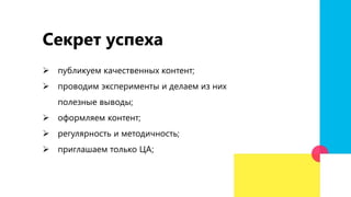 Секрет успеха
 публикуем качественных контент;
 проводим эксперименты и делаем из них
полезные выводы;
 оформляем контент;
 регулярность и методичность;
 приглашаем только ЦА;
 