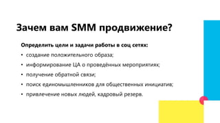 Зачем вам SMM продвижение?
Определить цели и задачи работы в соц сетях:
• создание положительного образа;
• информирование ЦА о проведённых мероприятиях;
• получение обратной связи;
• поиск единомышленников для общественных инициатив;
• привлечение новых людей, кадровый резерв.
 