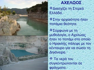ΑΧΕΛΩΟΣ
Διασχίζει τη Στερεά
Ελλάδα.
Στην αρχαιότητα ήταν
ποτάμια θεότητα.
Σύμφωνα με τη
μυθολογία, ο Αχελώος
ήταν το ποτάμι στο οποίο
ο Ηρακλής πάλεψε με τον
κένταυρο για να σώσει τη
Δηιάνειρα.
 Τα νερά του
συγκεντρώνονται σε
φράγματα.
 