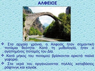 ΑΛΦΕΙΟΣ
 Στα αρχαία χρόνια, ο Αλφειός ήταν σημαντική
ποτάμια θεότητα. Κατά τη μυθολογία, ήταν ο
αγαπημένος ποταμός του Δία.
 Κατά μήκος του ποταμού βρίσκονται αρκετά παλιά
γεφύρια.
 Στα νερά του οργανώνονται πολλές καταβάσεις
ράφτινγκ και καγιάκ.
 