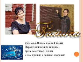 Сколько в Вашем имени Галина
Отраженной в мире тишины.
Греческое тихое Галина
к нам пришло с далекой стороны!
 