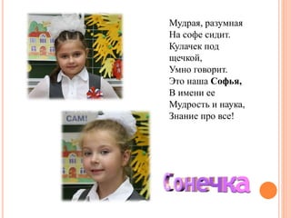 Мудрая, разумная
На софе сидит.
Кулачек под
щечкой,
Умно говорит.
Это наша Софья,
В имени ее
Мудрость и наука,
Знание про все!
 