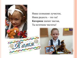 Наше солнышко лучистое,
Наша радость – это ты!
Катерина значит чистая,
Ты источник чистоты!
 