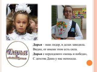 Дарья – наш лидер, в делах заводила.
Видно, от имени этом есть сила.
Дарья с персидского «мощь и победа»,
С детства Даша у нас непоседа.
 
