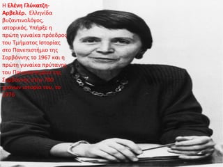 Η Ελένη Γλύκατζη-
Αρβελέρ. Ελληνίδα
βυζαντινολόγος,
ιστορικός. Υπήρξε η
πρώτη γυναίκα πρόεδρος
του Τμήματος Ιστορίας
στο Πανεπιστήμιο της
Σορβόννης το 1967 και η
πρώτη γυναίκα πρύτανης
του Πανεπιστημίου της
Σορβόννης στην 700
χρόνων ιστορία του, το
1976
 