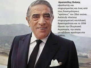 Αριστοτέλης Ωνάσης
εφοπλιστής και
επιχειρηματίας και ένας από
τους διασημότερους
"κροίσους" του 20ού αιώνα.
Ανέπτυξε πλούσια
επιχειρηματική ναυτιλιακή
δραστηριότητα και το 1956
ίδρυσε την Ολυμπιακή
Αεροπορία, την οποία
μεταβίβασε αργότερα στο
κράτος.
 