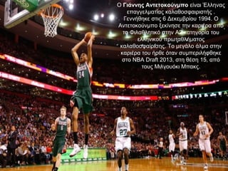 Ο Γιάννης Αντετοκούνμπο είναι Έλληνας 
επαγγελματίας καλαθοσφαιριστής . 
Γεννήθηκε στις 6 Δεκεμβρίου 1994. Ο 
Αντετοκούνμπο ξεκίνησε την καριέρα από 
το Φιλαθλητικό στην Α2 κατηγορία του 
ελληνικού πρωταθλήματος 
καλαθοσφαίρισης. Το μεγάλο άλμα στην 
καριέρα του ήρθε όταν συμπεριλήφθηκε 
στο NBA Draft 2013, στη θέση 15, από 
τους Μιλγουόκι Μπακς.
 