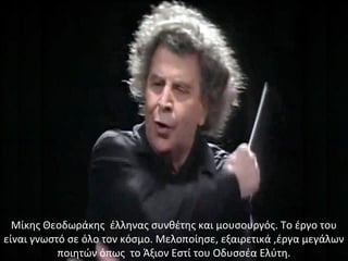 Μίκης Θεοδωράκης έλληνας συνθέτης και μουσουργός. Το έργο του
είναι γνωστό σε όλο τον κόσμο. Μελοποίησε, εξαιρετικά ,έργα μεγάλων
ποιητών όπως το Άξιον Εστί του Οδυσσέα Ελύτη.
 