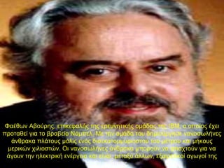 Φαέθων Αβούρης, επικεφαλής της ερευνητικής ομάδας της IBM, ο οποίος έχει
προταθεί για το βραβείο Νόμπελ. Με την ομάδα του δημιούργησε νανοσωλήνες
άνθρακα πλάτους μόλις ενός δισεκατομμυριοστού του μέτρου και μήκους
μερικών χιλιοστών. Οι νανοσωλήνες άνθρακα μπορούν να φτιαχτούν για να
άγουν την ηλεκτρική ενέργεια και είναι, μεταξύ άλλων, εξαιρετικοί αγωγοί της
θερμότητας.
 