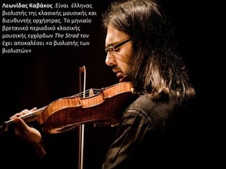 Λεωνίδας Καβάκος .Είναι έλληνας
βιολιστής της κλασικής μουσικής και
διευθυντής ορχήστρας. Το μηνιαίο
βρετανικό περιοδικό κλασικής
μουσικής εγχόρδων The Strad τον
έχει αποκαλέσει «ο βιολιστής των
βιολιστών»
 