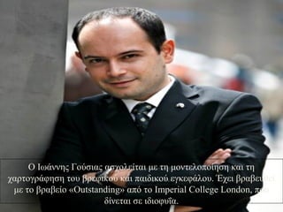 Ο Ιωάννης Γούσιας ασχολείται με τη μοντελοποίηση και τη
χαρτογράφηση του βρεφικού και παιδικού εγκεφάλου. Έχει βραβευθεί
με το βραβείο «Outstanding» από το Imperial College London, που
δίνεται σε ιδιοφυΐα.
 