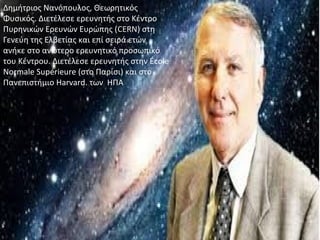 Δημήτριος Νανόπουλος, Θεωρητικός
Φυσικός. Διετέλεσε ερευνητής στο Κέντρο
Πυρηνικών Ερευνών Ευρώπης (CERN) στη
Γενεύη της Ελβετίας και επί σειρά ετών
ανήκε στο ανώτερο ερευνητικό προσωπικό
του Κέντρου. Διετέλεσε ερευνητής στην École
Normale Supérieure (στο Παρίσι) και στο
Πανεπιστήμιο Harvard. των ΗΠΑ
 