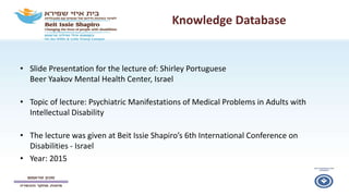 Knowledge Database
• Slide Presentation for the lecture of: Shirley Portuguese
Beer Yaakov Mental Health Center, Israel
• Topic of lecture: Psychiatric Manifestations of Medical Problems in Adults with
Intellectual Disability
• The lecture was given at Beit Issie Shapiro’s 6th International Conference on
Disabilities - Israel
• Year: 2015
 
