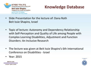 Knowledge Database
• Slide Presentation for the lecture of: Dana Roth
Beit Issie Shapiro, Israel
• Topic of lecture: Autonomy and Dependency Relationship
with Self-Perception and Quality of Life among People with
Complex Learning Disabilities, Adjustment and Function
Disorders: An Inclusive Research
• The lecture was given at Beit Issie Shapiro’s 6th International
Conference on Disabilities - Israel
• Year: 2015
 