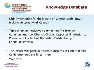 Knowledge Database
• Slide Presentation for the lecture of: Connie Laurin-Bowie
Inclusion International, Canada
• Topic of lecture: Inclusive Communities Are Stronger
Communities: How Offering Choice, Support and Inclusion to
People with Intellectual Disabilities Builds Stronger
Communities for All
• The lecture was given at Beit Issie Shapiro’s 6th International
Conference on Disabilities - Israel
• Year: 2015
 