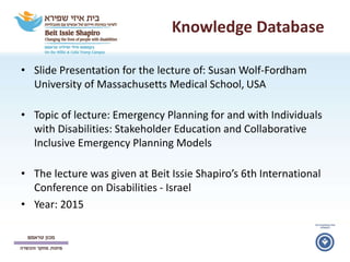 Knowledge Database
• Slide Presentation for the lecture of: Susan Wolf-Fordham
University of Massachusetts Medical School, USA
• Topic of lecture: Emergency Planning for and with Individuals
with Disabilities: Stakeholder Education and Collaborative
Inclusive Emergency Planning Models
• The lecture was given at Beit Issie Shapiro’s 6th International
Conference on Disabilities - Israel
• Year: 2015
 