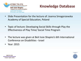 Knowledge Database
• Slide Presentation for the lecture of: Joanna Smogorzewska
Academy of Special Education, Poland
• Topic of lecture: Developing Social Skills through Play the
Effectiveness of Play Time/ Social Time Program
• The lecture was given at Beit Issie Shapiro’s 6th International
Conference on Disabilities - Israel
• Year: 2015
 