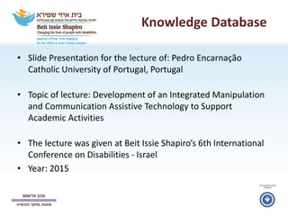 Knowledge Database
• Slide Presentation for the lecture of: Pedro Encarnação
Catholic University of Portugal, Portugal
• Topic of lecture: Development of an Integrated Manipulation
and Communication Assistive Technology to Support
Academic Activities
• The lecture was given at Beit Issie Shapiro’s 6th International
Conference on Disabilities - Israel
• Year: 2015
 