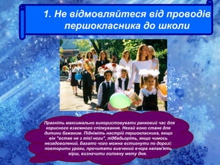 . Прагніть максимально використовувати ранковий час для
корисного взаємного спілкування. Нехай воно стане для
дитини бажаним. Підніміть настрій першокласника, якщо
він "встав не з тієї ноги", підбадьоріть, якщо чимось
незадоволений. Багато чого можна встигнути по дорозі:
повторити уроки, прочитати вивчений вчора напам'ять
вірш, визначити головну мету дня.
1. Не відмовляйтеся від проводів
першокласника до школи
 