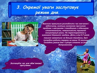 3. Окремої уваги заслуговує
режим дня.
• Заплануйте час для обов'язкової
прогулянки.
Важливо правильно розподілити час навчання і
відпочинку, оскільки головною причиною
проблем з навчанням і поведінкою є підвищена
стомлюваність, неможливість тривалої
концентрації уваги. Не перестарайтеся у
виконанні домашніх завдань. Діти у віці 6-7 років
повинні займатися не більше півгодини, далі
потрібно робити перерву не менш 15 хвилин.
Складіть режим дня і суворо стежте за його
дотриманням.
 