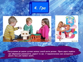 4. Гра
Поступлення до школи суттєво змінює спосіб життя дитини. Проте варто подбати
про збереження різноманіття, радості та гри. У першокласника має залишатися
досить часу для ігрових занять.
 