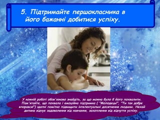 5. Підтримайте першокласника в
його бажанні добитися успіху.
• У кожній роботі обов'язково знайдіть, за що можна було б його похвалити.
Пам'ятайте, що похвала і емоційна підтримка ( "Молодець!", "Ти так добре
впорався!") здатні помітно підвищити інтелектуальні досягнення людини. Нехай
дитина відчує задоволення від навчання, захоплення від відчуття успіху.
 