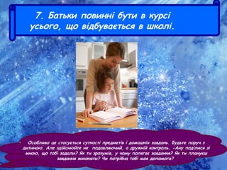 7. Батьки повинні бути в курсі
усього, що відбувається в школі.
• Особливо це стосується сутності предметів і домашніх завдань. Будьте поруч з
дитиною. Але здійснюйте не подавляючий, а дружній контроль. -Ану поділися зі
мною, що тобі задали? Як ти зрозумів, у чому полягає завдання? Як ти плануєш
завдання виконати? Чи потрібна тобі моя допомога?
 