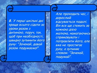 • 8. У перші шкільні дні
краще всього сідати за
уроки разом з
дитиною, поруч, так,
щоб при необхідності,
швидко зупинити його
руку: "Зачекай, давай
разом подумаємо!".
Але проходить час, і
дорослий
відсувається подалі.
Він все ще стежить за
кожною дією
малюка, намагаючись
спрямовувати і
поправляти його, але
вже не простягає
руку, а зупиняє
словом: "Зачекай,
подумай".
 