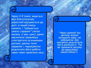 Через 3-4 тижні, якщо все
йде благополучно,
дорослий відсувається ще
далі, в інший кінець
кімнати, і "займається
своєю справою" (читає
книжку, в'яже, шиє), однак
неухильно продовжує
спостерігати за вчинками
дитини, даючи точні
завдання і, перевіряючи
результати його роботи
через певні проміжки часу.
•Через деякий час
дитину можна
залишати одну, не
забуваючи про
контроль результатів
його діяльності. Так
ви привчите дитину
до вдумливої
самостійності.
 