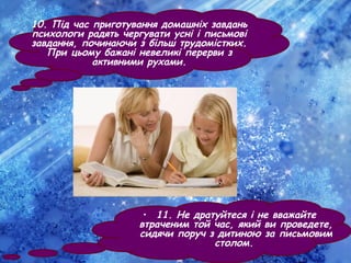 10. Під час приготування домашніх завдань
психологи радять чергувати усні і письмові
завдання, починаючи з більш трудомістких.
При цьому бажані невеликі перерви з
активними рухами.
• 11. Не дратуйтеся і не вважайте
втраченим той час, який ви проведете,
сидячи поруч з дитиною за письмовим
столом.
 
