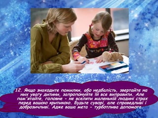 12. Якщо знаходите помилки, або недбалість, звертайте на
них увагу дитини, запропонуйте їй все виправити. Але
пам'ятайте, головне - не вселяти маленькій людині страх
перед вашою критикою. Будьте суворі, але справедливі і
доброзичливі. Адже ваша мета - турботлива допомога.
 