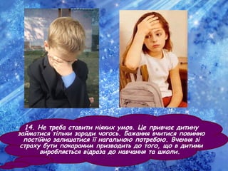 • 14. Не треба ставити ніяких умов. Це привчає дитину
займатися тільки заради чогось. Бажання вчитися повинно
постійно залишатися її нагальною потребою. Вчення зі
страху бути покараним призводить до того, що в дитини
виробляється відраза до навчання та школи.
 