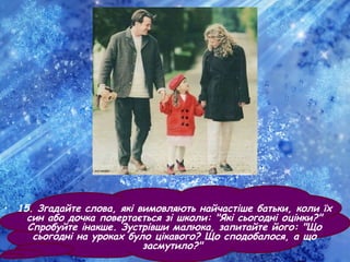• 15. Згадайте слова, які вимовляють найчастіше батьки, коли їх
син або дочка повертається зі школи: "Які сьогодні оцінки?"
Спробуйте інакше. Зустрівши малюка, запитайте його: "Що
сьогодні на уроках було цікавого? Що сподобалося, а що
засмутило?"
 