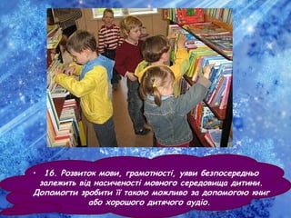 • 16. Розвиток мови, грамотності, уяви безпосередньо
залежить від насиченості мовного середовища дитини.
Допомогти зробити її такою можливо за допомогою книг
або хорошого дитячого аудіо.
 