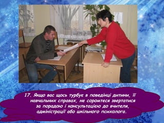 17. Якщо вас щось турбує в поведінці дитини, її
навчальних справах, не соромтеся звертатися
за порадою і консультацією до вчителя,
адміністрації або шкільного психолога.
 
