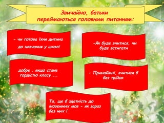 Звичайно, батьки
переймаються головним питанням:
- чи готова їхня дитина
до навчання у школі
-Як буде вчитися, чи
буде встигати
добре , якщо стане
гордістю класу ...
- Принаймні, вчитися б
без трійок
Та, ще б здатність до
іноземних мов - як зараз
без них !
 