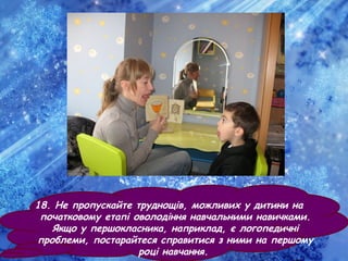 18. Не пропускайте труднощів, можливих у дитини на
початковому етапі оволодіння навчальними навичками.
Якщо у першокласника, наприклад, є логопедичні
проблеми, постарайтеся справитися з ними на першому
році навчання.
 
