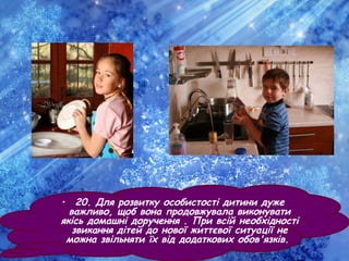 • 20. Для розвитку особистості дитини дуже
важливо, щоб вона продовжувала виконувати
якісь домашні доручення . При всій необхідності
звикання дітей до нової життєвої ситуації не
можна звільняти їх від додаткових обов'язків.
 